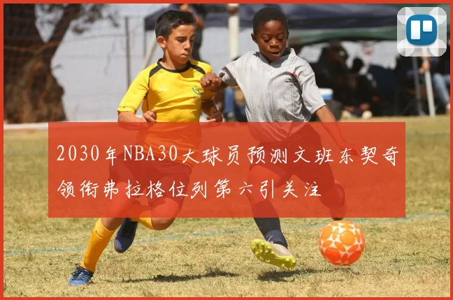 2030年NBA30大球员预测文班东契奇领衔弗拉格位列第六引关注