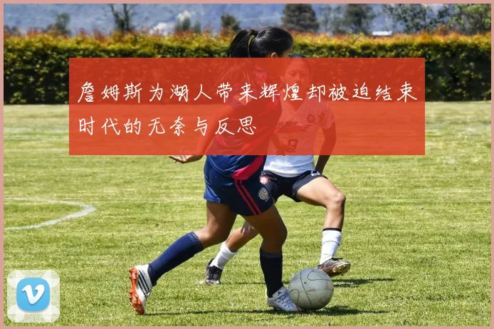 詹姆斯为湖人带来辉煌却被迫结束时代的无奈与反思